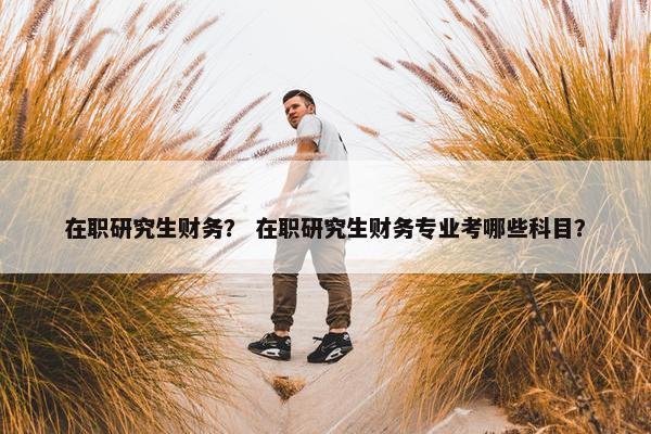 在职研究生财务？ 在职研究生财务专业考哪些科目？