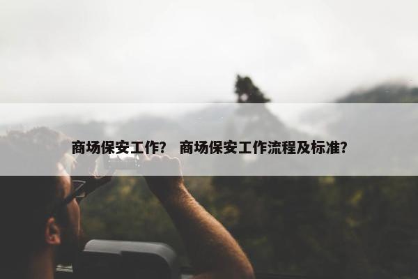 商场保安工作？ 商场保安工作流程及标准？