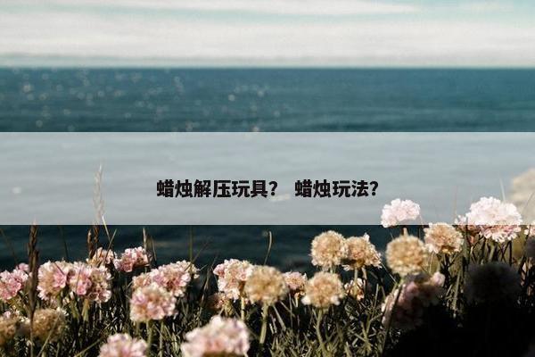 蜡烛解压玩具？ 蜡烛玩法？