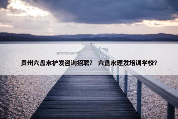 贵州六盘水护发咨询招聘？ 六盘水理发培训学校？