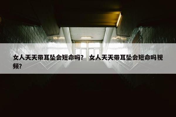 女人天天带耳坠会短命吗？ 女人天天带耳坠会短命吗视频？