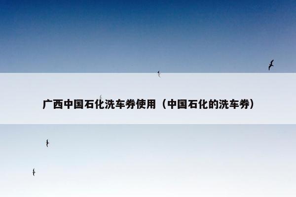 广西中国石化洗车券使用（中国石化的洗车券）