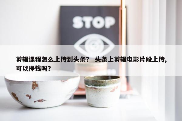 剪辑课程怎么上传到头条？ 头条上剪辑电影片段上传,可以挣钱吗？
