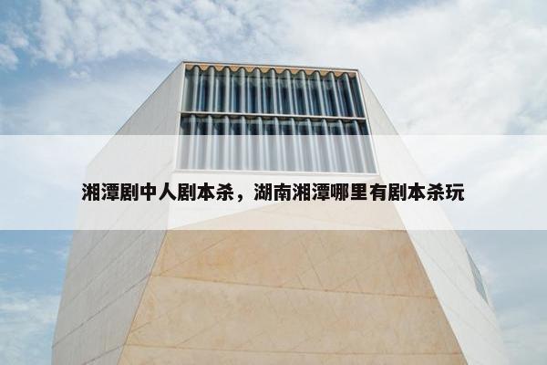 湘潭剧中人剧本杀，湖南湘潭哪里有剧本杀玩