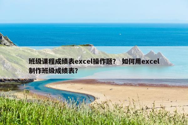 班级课程成绩表excel操作题？ 如何用excel制作班级成绩表？