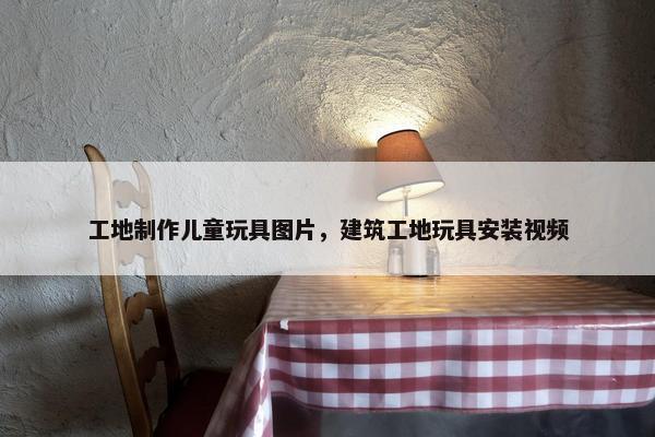 工地制作儿童玩具图片,建筑工地玩具安装视频 工地制作儿童玩具图片,建筑工地玩具安装视频