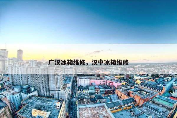 广汉冰箱维修，汉中冰箱维修