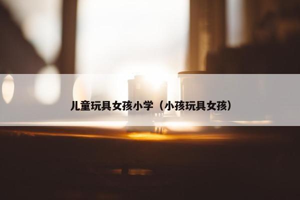儿童玩具女孩小学(小孩玩具女孩) 儿童玩具女孩小学(小孩玩具女孩)