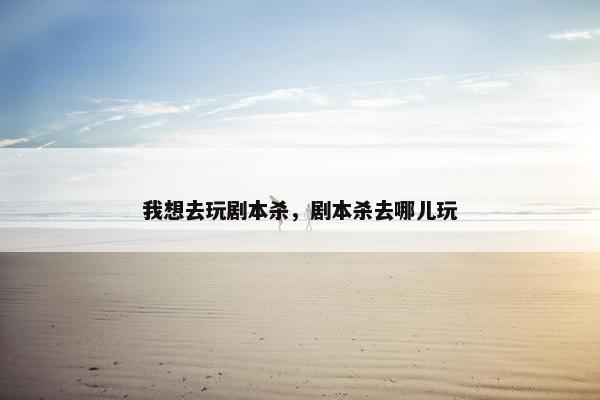 我想去玩剧本杀，剧本杀去哪儿玩