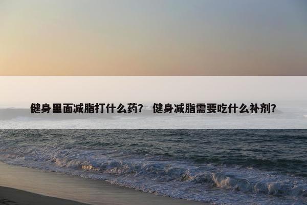 健身里面减脂打什么药？ 健身减脂需要吃什么补剂？