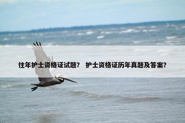 往年护士资格证试题? 护士资格证历年真题及答案? 往年护士资格证试题? 护士资格证历年真题及答案?