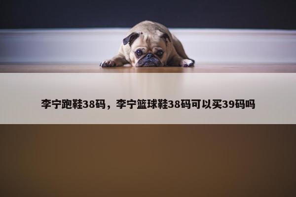 李宁跑鞋38码,李宁篮球鞋38码可以买39码吗 李宁跑鞋38码,李宁篮球鞋38码可以买39码吗