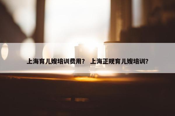 上海育儿嫂培训费用？ 上海正规育儿嫂培训？