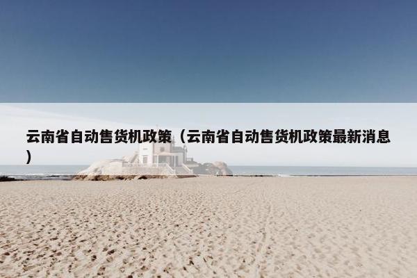 云南省自动售货机政策（云南省自动售货机政策最新消息）
