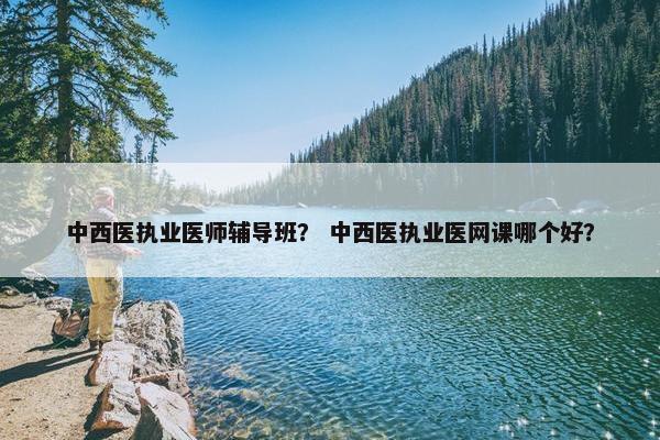 中西医执业医师辅导班？ 中西医执业医网课哪个好？
