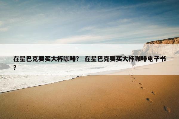 在星巴克要买大杯咖啡？ 在星巴克要买大杯咖啡电子书？