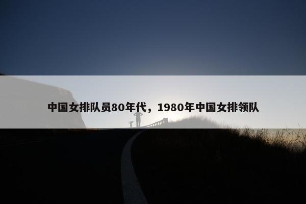 中国女排队员80年代，1980年中国女排领队
