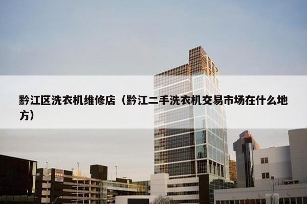 黔江区洗衣机维修店(黔江二手洗衣机交易市场在什么地方) 黔江区洗衣机维修店(黔江二手洗衣机交易市场在什么地方)