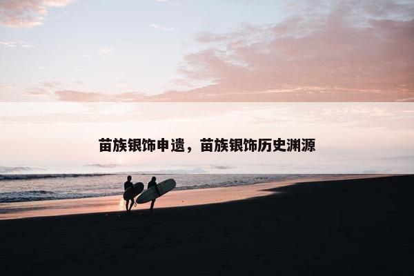 苗族银饰申遗，苗族银饰历史渊源