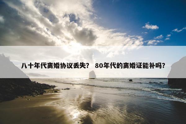 八十年代离婚协议丢失？ 80年代的离婚证能补吗？
