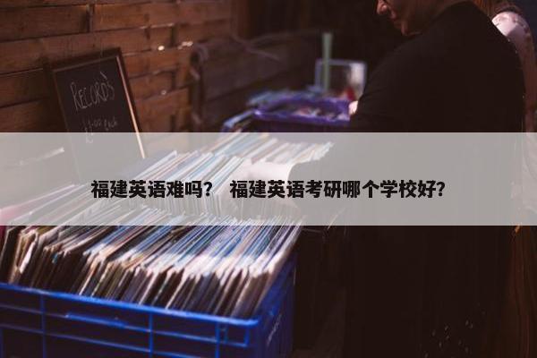 福建英语难吗? 福建英语考研哪个学校好? 福建英语难吗? 福建英语考研哪个学校好?