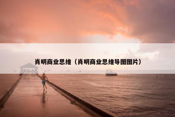 肖明商业思维(肖明商业思维导图图片) 肖明商业思维(肖明商业思维导图图片)