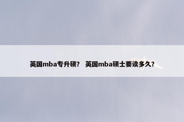 英国mba专升硕? 英国mba硕士要读多久? 英国mba专升硕? 英国mba硕士要读多久?
