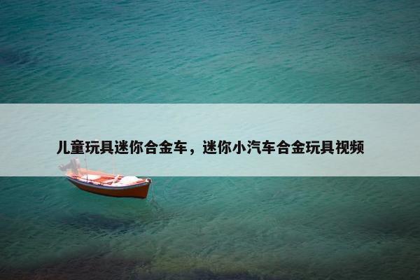 儿童玩具迷你合金车,迷你小汽车合金玩具视频 儿童玩具迷你合金车,迷你小汽车合金玩具视频