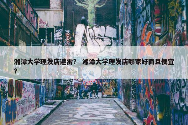 湘潭大学理发店避雷？ 湘潭大学理发店哪家好而且便宜？