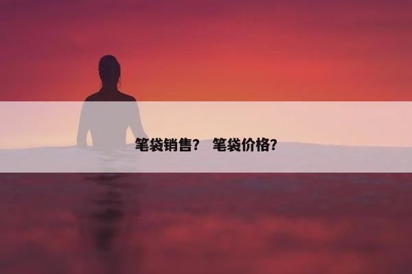 笔袋销售？ 笔袋价格？