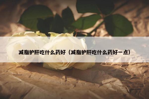 减脂护肝吃什么药好（减脂护肝吃什么药好一点）