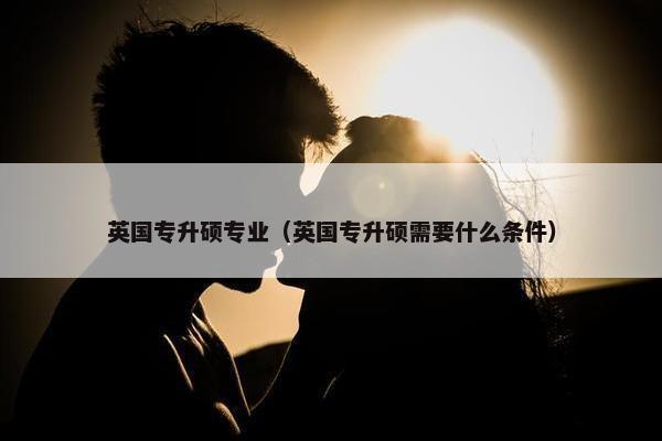 英国专升硕专业(英国专升硕需要什么条件) 英国专升硕专业(英国专升硕需要什么条件)