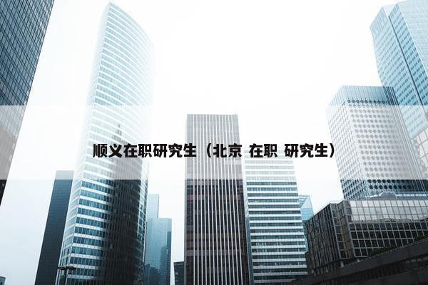 顺义在职研究生(北京 在职 研究生) 顺义在职研究生(北京 在职 研究生)