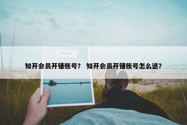知开会员开错账号？ 知开会员开错账号怎么退？
