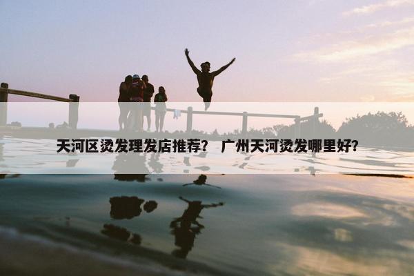 天河区烫发理发店推荐？ 广州天河烫发哪里好？