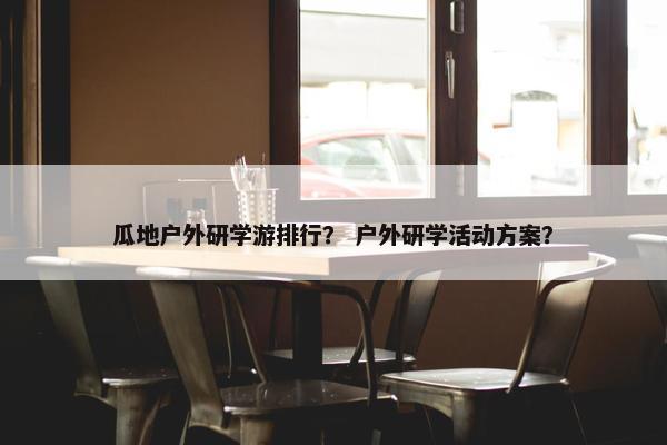 瓜地户外研学游排行？ 户外研学活动方案？