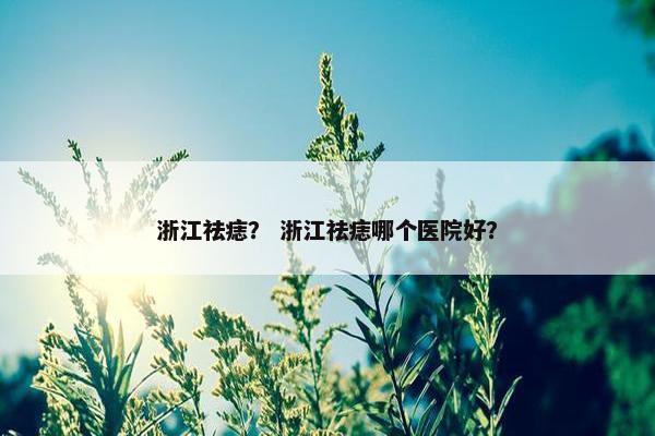 浙江祛痣？ 浙江祛痣哪个医院好？