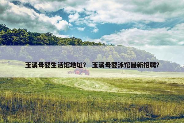 玉溪母婴生活馆地址？ 玉溪母婴泳馆最新招聘？