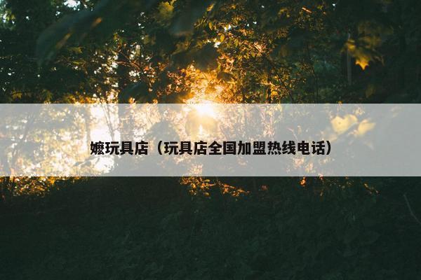 嬷玩具店（玩具店全国加盟热线电话）
