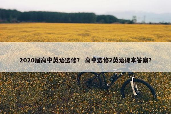 2020届高中英语选修? 高中选修2英语课本答案? 2020届高中英语选修? 高中选修2英语课本答案?