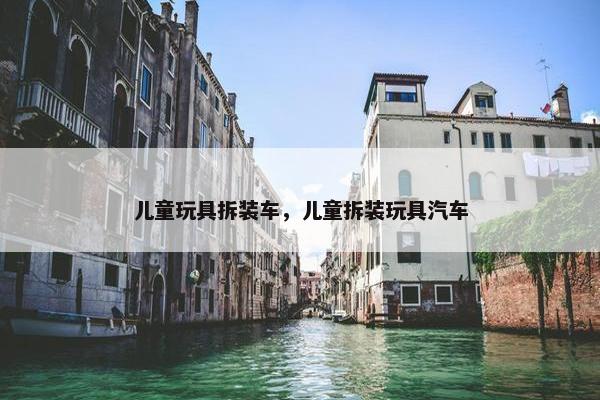儿童玩具拆装车，儿童拆装玩具汽车