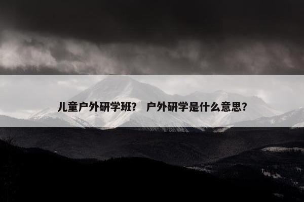 儿童户外研学班？ 户外研学是什么意思？