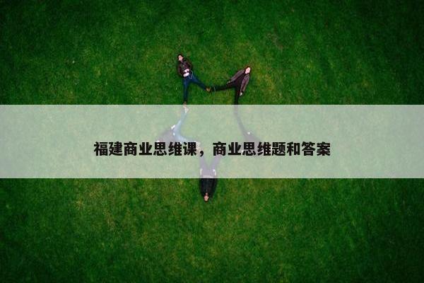 福建商业思维课,商业思维题和答案 福建商业思维课,商业思维题和答案