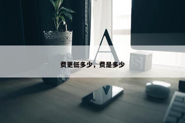 费更低多少,费是多少 费更低多少,费是多少