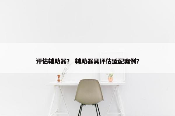 评估辅助器？ 辅助器具评估适配案例？