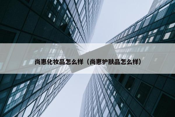 尚惠化妆品怎么样（尚惠护肤品怎么样）