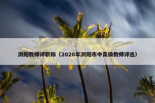 浏阳教师评职称（2020年浏阳市中高级教师评选）