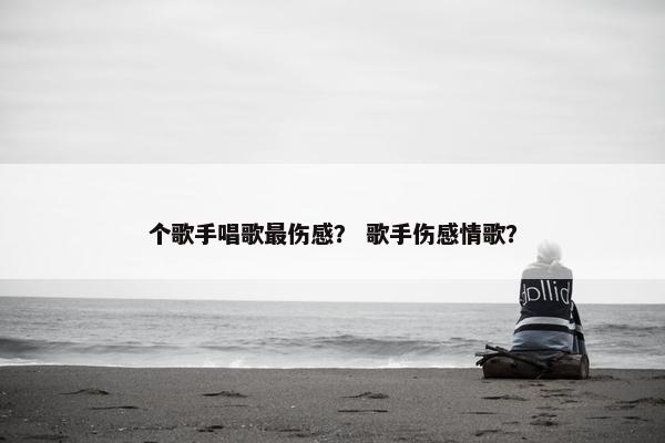 个歌手唱歌最伤感？ 歌手伤感情歌？