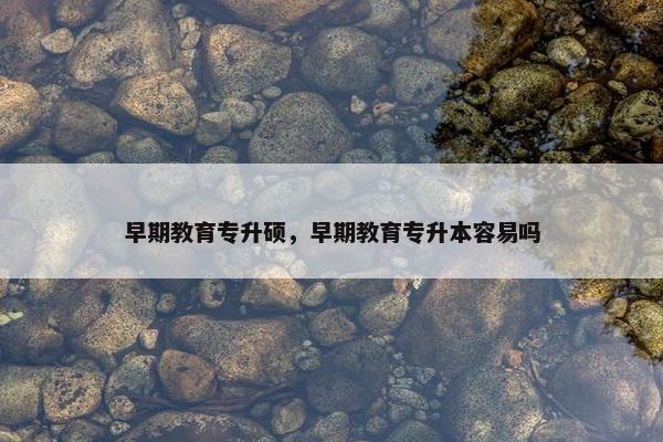 早期教育专升硕，早期教育专升本容易吗