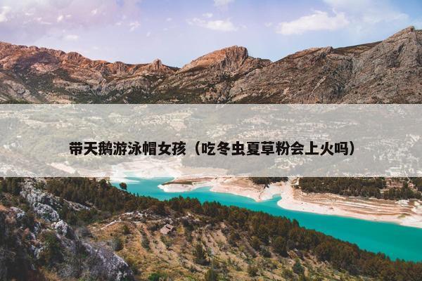 带天鹅游泳帽女孩（吃冬虫夏草粉会上火吗）